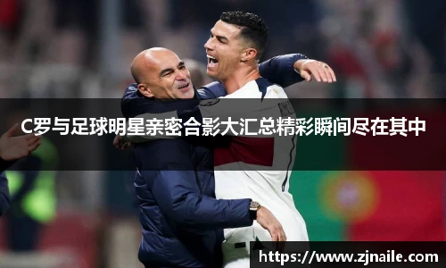 C罗与足球明星亲密合影大汇总精彩瞬间尽在其中