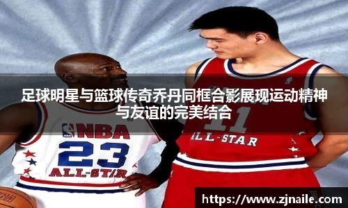 足球明星与篮球传奇乔丹同框合影展现运动精神与友谊的完美结合