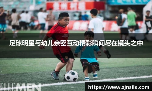 足球明星与幼儿亲密互动精彩瞬间尽在镜头之中